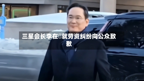 三星会长李在镕就劳资纠纷向公众致歉