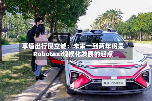 享道出行倪立诚：未来一到两年将是Robotaxi规模化发展的起点-第2张图片