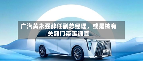广汽黄永强辞任副总经理，或是被有关部门带走调查